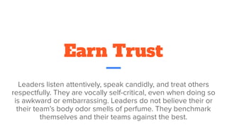 Earn Trust
Leaders listen attentively, speak candidly, and treat others
respectfully. They are vocally self-critical, even when doing so
is awkward or embarrassing. Leaders do not believe their or
their team’s body odor smells of perfume. They benchmark
themselves and their teams against the best.
 