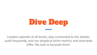 Dive Deep
Leaders operate at all levels, stay connected to the details,
audit frequently, and are skeptical when metrics and anecdote
diﬀer. No task is beneath them.
 