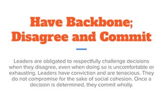 Have Backbone;
Disagree and Commit
Leaders are obligated to respectfully challenge decisions
when they disagree, even when doing so is uncomfortable or
exhausting. Leaders have conviction and are tenacious. They
do not compromise for the sake of social cohesion. Once a
decision is determined, they commit wholly.
 