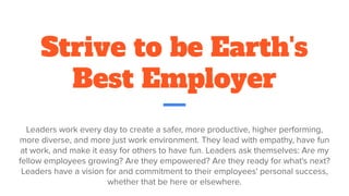 Strive to be Earth's
Best Employer
Leaders work every day to create a safer, more productive, higher performing,
more diverse, and more just work environment. They lead with empathy, have fun
at work, and make it easy for others to have fun. Leaders ask themselves: Are my
fellow employees growing? Are they empowered? Are they ready for what's next?
Leaders have a vision for and commitment to their employees' personal success,
whether that be here or elsewhere.
 