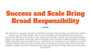 Success and Scale Bring
Broad Responsibility
We started in a garage, but we're not there anymore. We are big, we impact the world,
and we are far from perfect. We must be humble and thoughtful about even the
secondary eﬀects of our actions. Our local communities, planet, and future generations
need us to be better every day. We must begin each day with a determination to make
better, do better, and be better for our customers, our employees, our partners, and the
world at large. And we must end every day knowing we can do even more tomorrow.
Leaders create more than they consume and always leave things better than how they
found them.
 