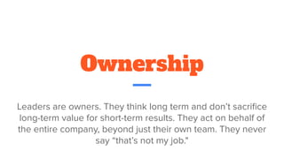 Ownership
Leaders are owners. They think long term and don’t sacriﬁce
long-term value for short-term results. They act on behalf of
the entire company, beyond just their own team. They never
say “that’s not my job."
 