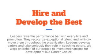 Hire and
Develop the Best
Leaders raise the performance bar with every hire and
promotion. They recognize exceptional talent, and willingly
move them throughout the organization. Leaders develop
leaders and take seriously their role in coaching others. We
work on behalf of our people to invent mechanisms for
development like Career Choice.
 