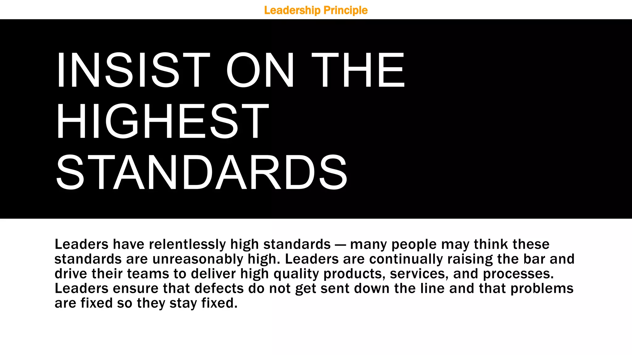 INSIST ON THE
HIGHEST
STANDARDS
Leaders have relentlessly high standards — many people may think these
standards are unreasonably high. Leaders are continually raising the bar and
drive their teams to deliver high quality products, services, and processes.
Leaders ensure that defects do not get sent down the line and that problems
are fixed so they stay fixed.
Leadership Principle
 