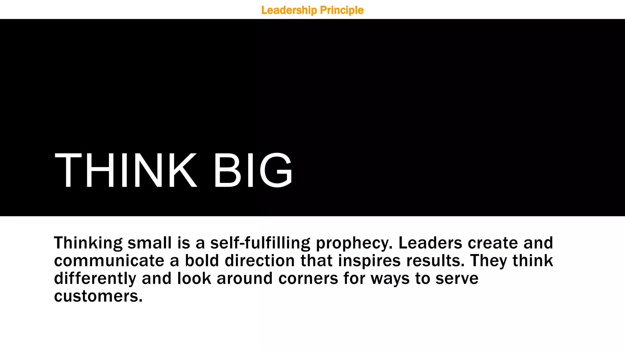 THINK BIG
Thinking small is a self-fulfilling prophecy. Leaders create and
communicate a bold direction that inspires results. They think
differently and look around corners for ways to serve
customers.
Leadership Principle
 