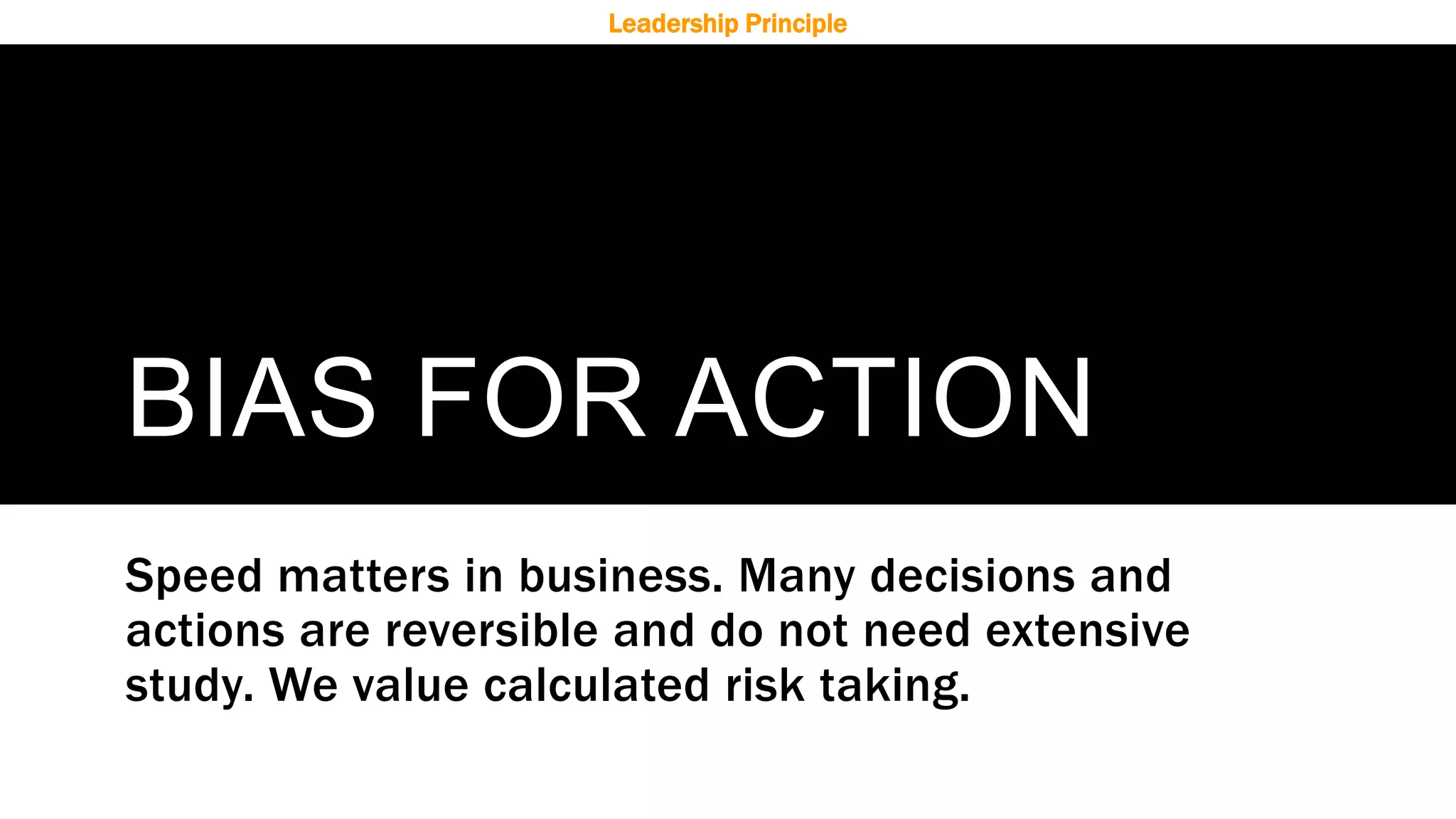 BIAS FOR ACTION
Speed matters in business. Many decisions and
actions are reversible and do not need extensive
study. We value calculated risk taking.
Leadership Principle
 