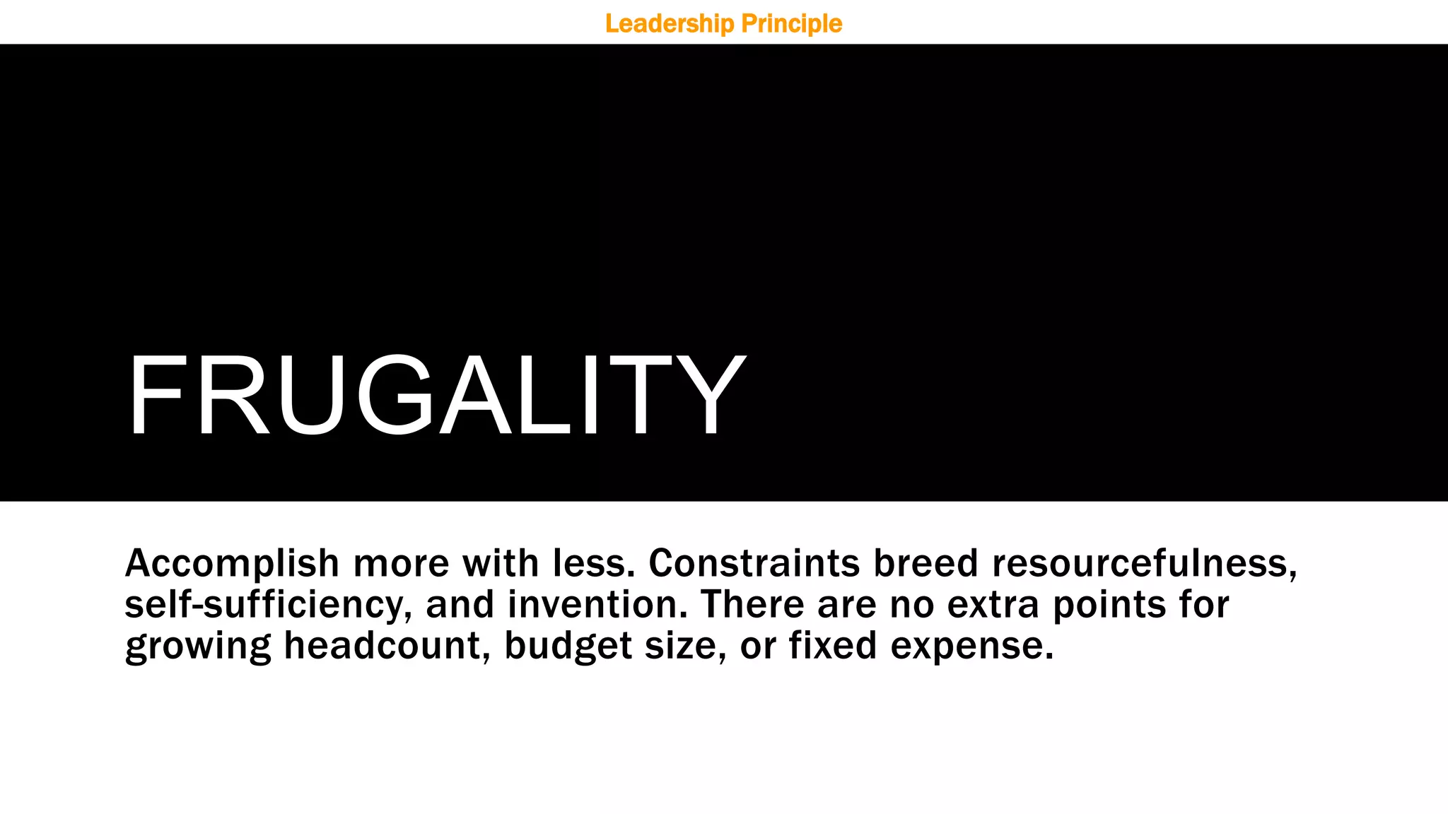 FRUGALITY
Accomplish more with less. Constraints breed resourcefulness,
self-sufficiency, and invention. There are no extra points for
growing headcount, budget size, or fixed expense.
Leadership Principle
 
