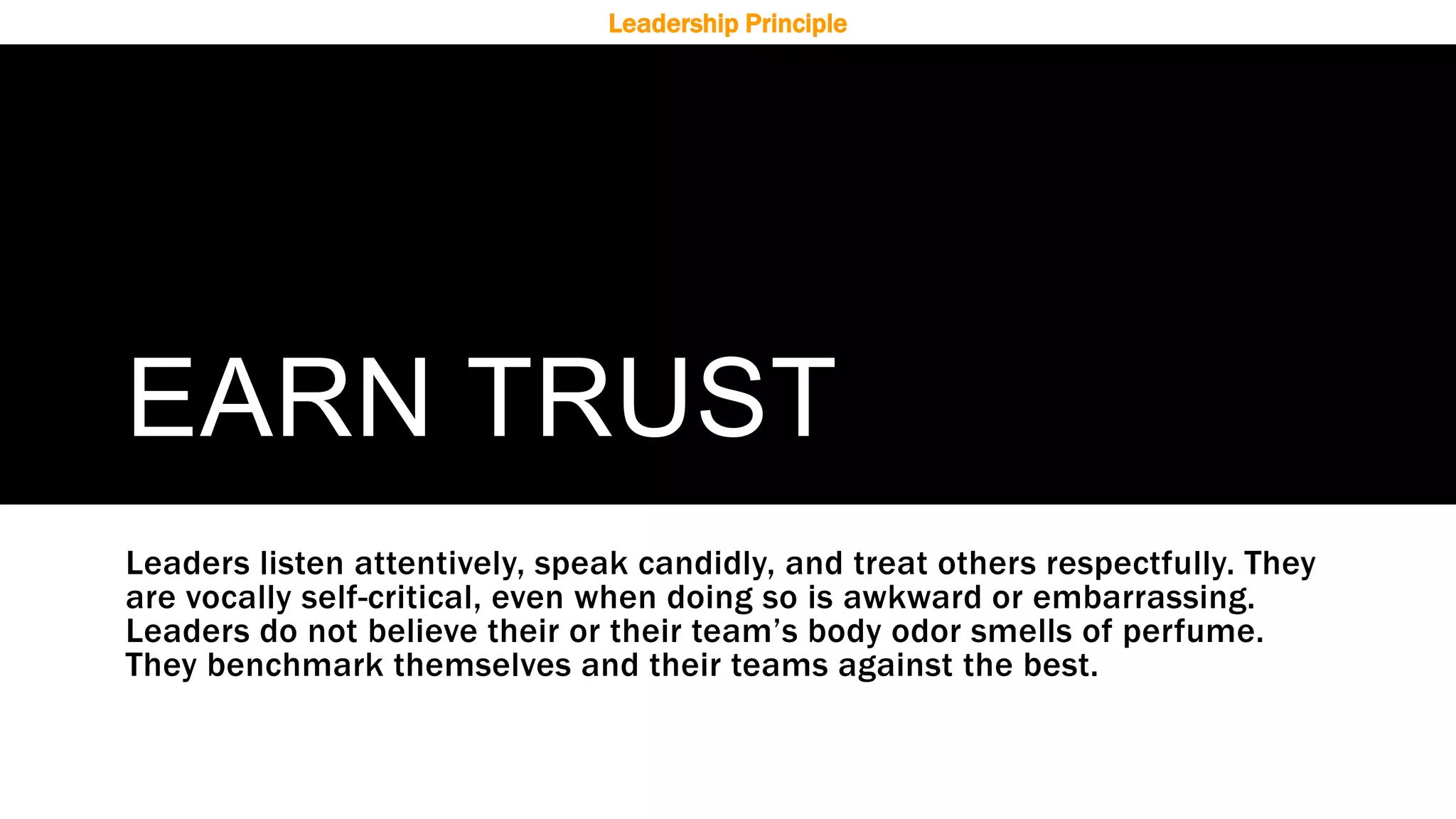 EARN TRUST
Leaders listen attentively, speak candidly, and treat others respectfully. They
are vocally self-critical, even when doing so is awkward or embarrassing.
Leaders do not believe their or their team’s body odor smells of perfume.
They benchmark themselves and their teams against the best.
Leadership Principle
 