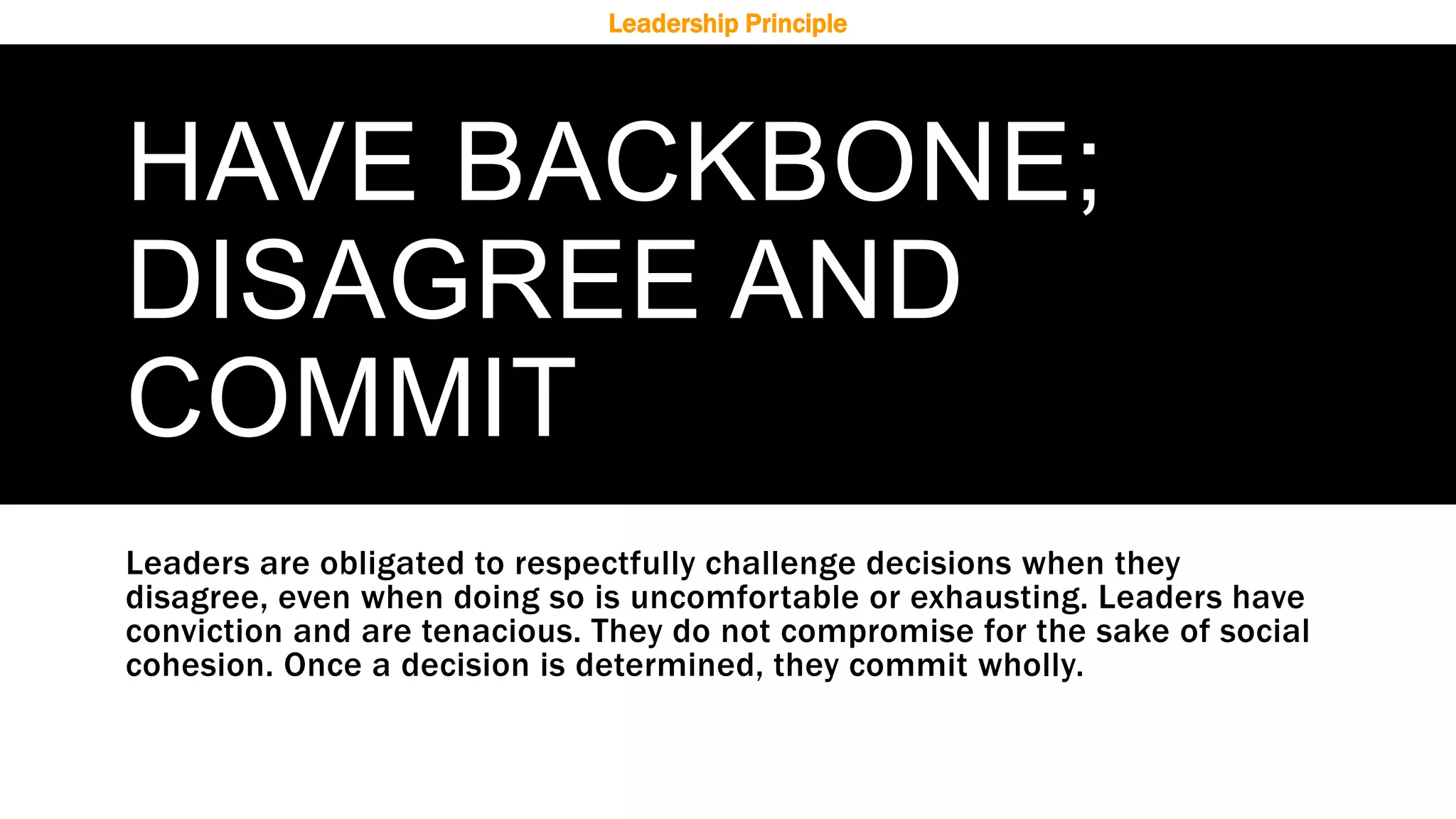 HAVE BACKBONE;
DISAGREE AND
COMMIT
Leaders are obligated to respectfully challenge decisions when they
disagree, even when doing so is uncomfortable or exhausting. Leaders have
conviction and are tenacious. They do not compromise for the sake of social
cohesion. Once a decision is determined, they commit wholly.
Leadership Principle
 