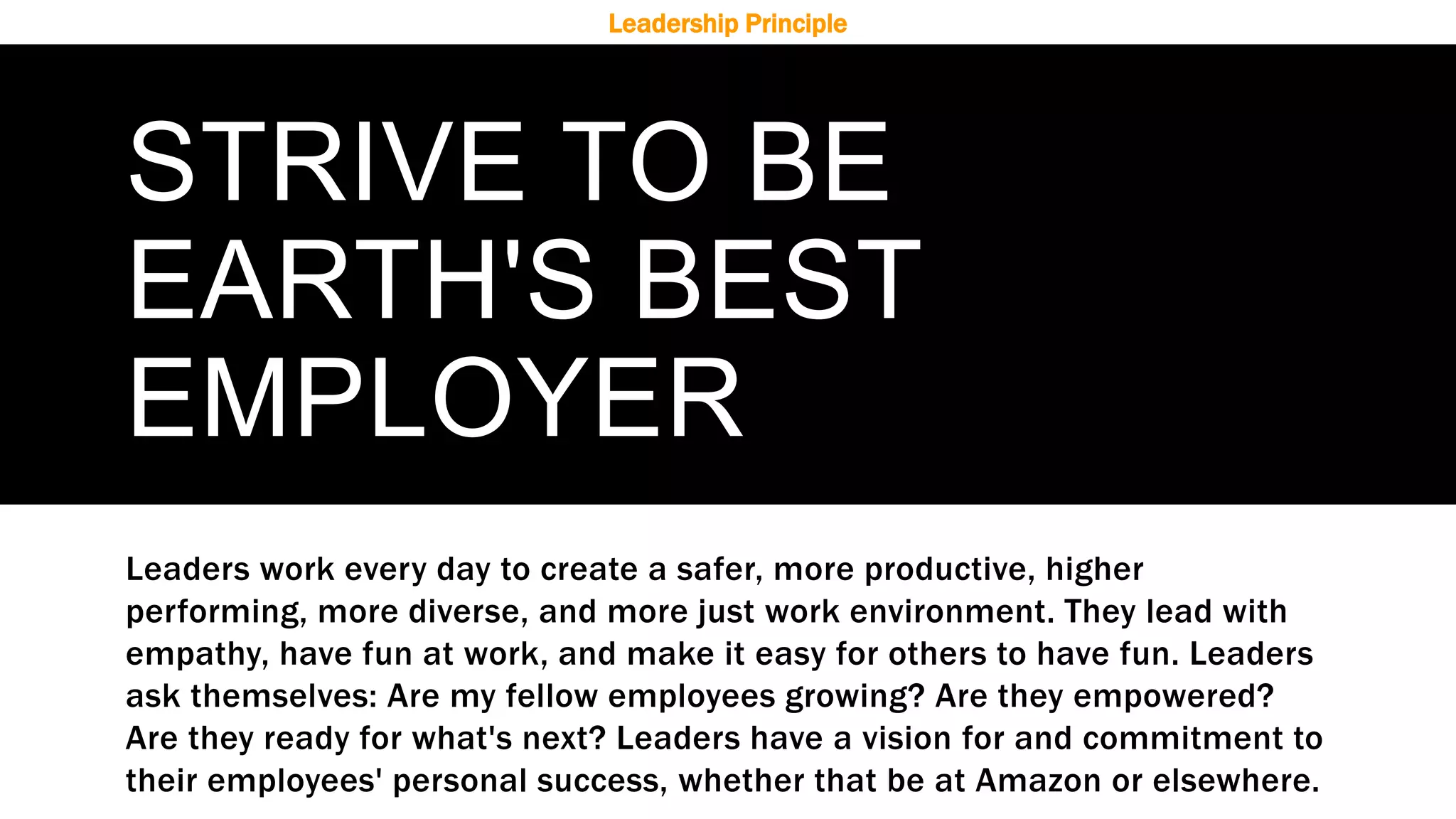 STRIVE TO BE
EARTH'S BEST
EMPLOYER
Leaders work every day to create a safer, more productive, higher
performing, more diverse, and more just work environment. They lead with
empathy, have fun at work, and make it easy for others to have fun. Leaders
ask themselves: Are my fellow employees growing? Are they empowered?
Are they ready for what's next? Leaders have a vision for and commitment to
their employees' personal success, whether that be at Amazon or elsewhere.
Leadership Principle
 