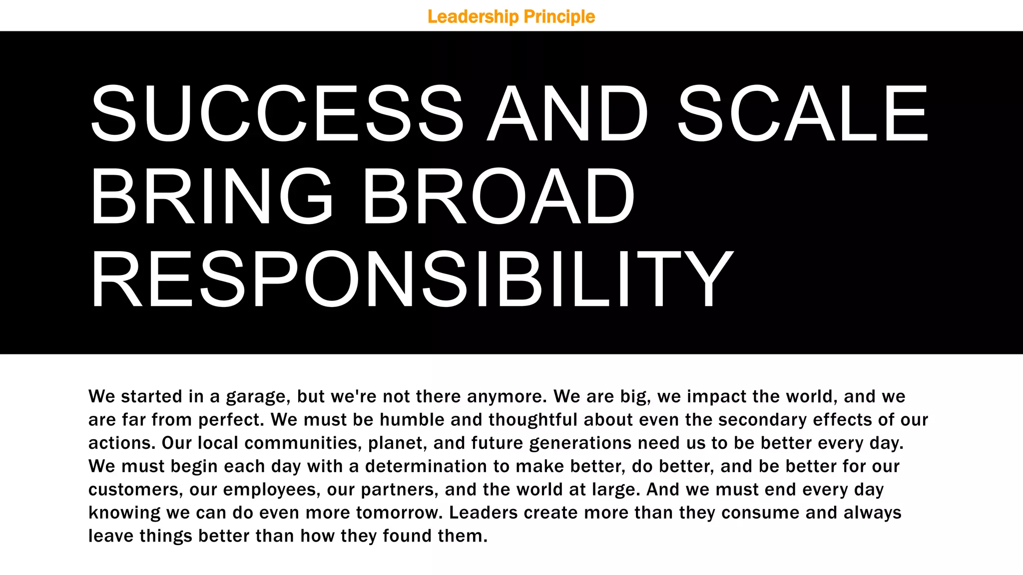 SUCCESS AND SCALE
BRING BROAD
RESPONSIBILITY
We started in a garage, but we're not there anymore. We are big, we impact the world, and we
are far from perfect. We must be humble and thoughtful about even the secondary effects of our
actions. Our local communities, planet, and future generations need us to be better every day.
We must begin each day with a determination to make better, do better, and be better for our
customers, our employees, our partners, and the world at large. And we must end every day
knowing we can do even more tomorrow. Leaders create more than they consume and always
leave things better than how they found them.
Leadership Principle
 