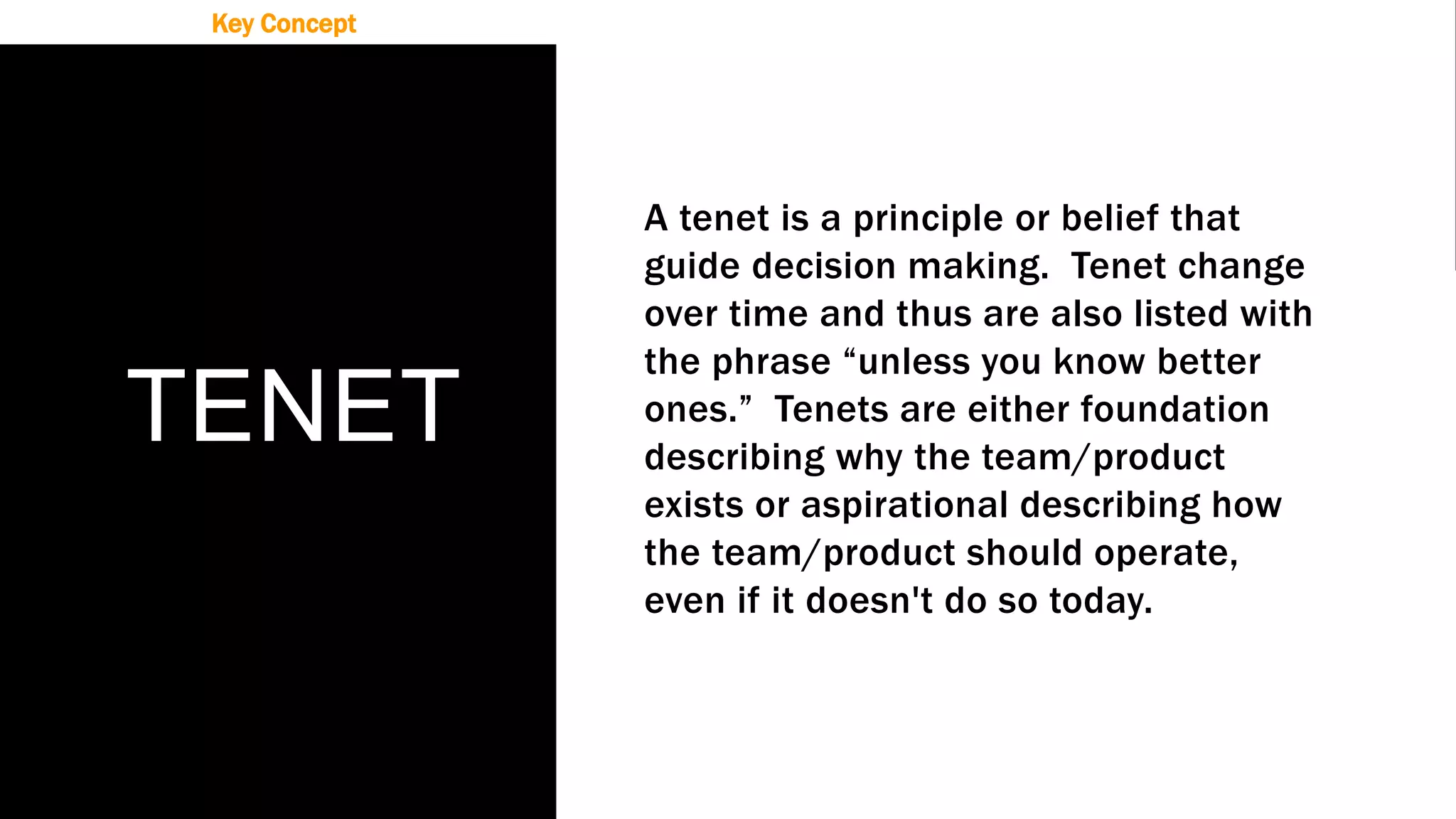 TENET
A tenet is a principle or belief that
guide decision making. Tenet change
over time and thus are also listed with
the phrase “unless you know better
ones.” Tenets are either foundation
describing why the team/product
exists or aspirational describing how
the team/product should operate,
even if it doesn't do so today.
Key Concept
 