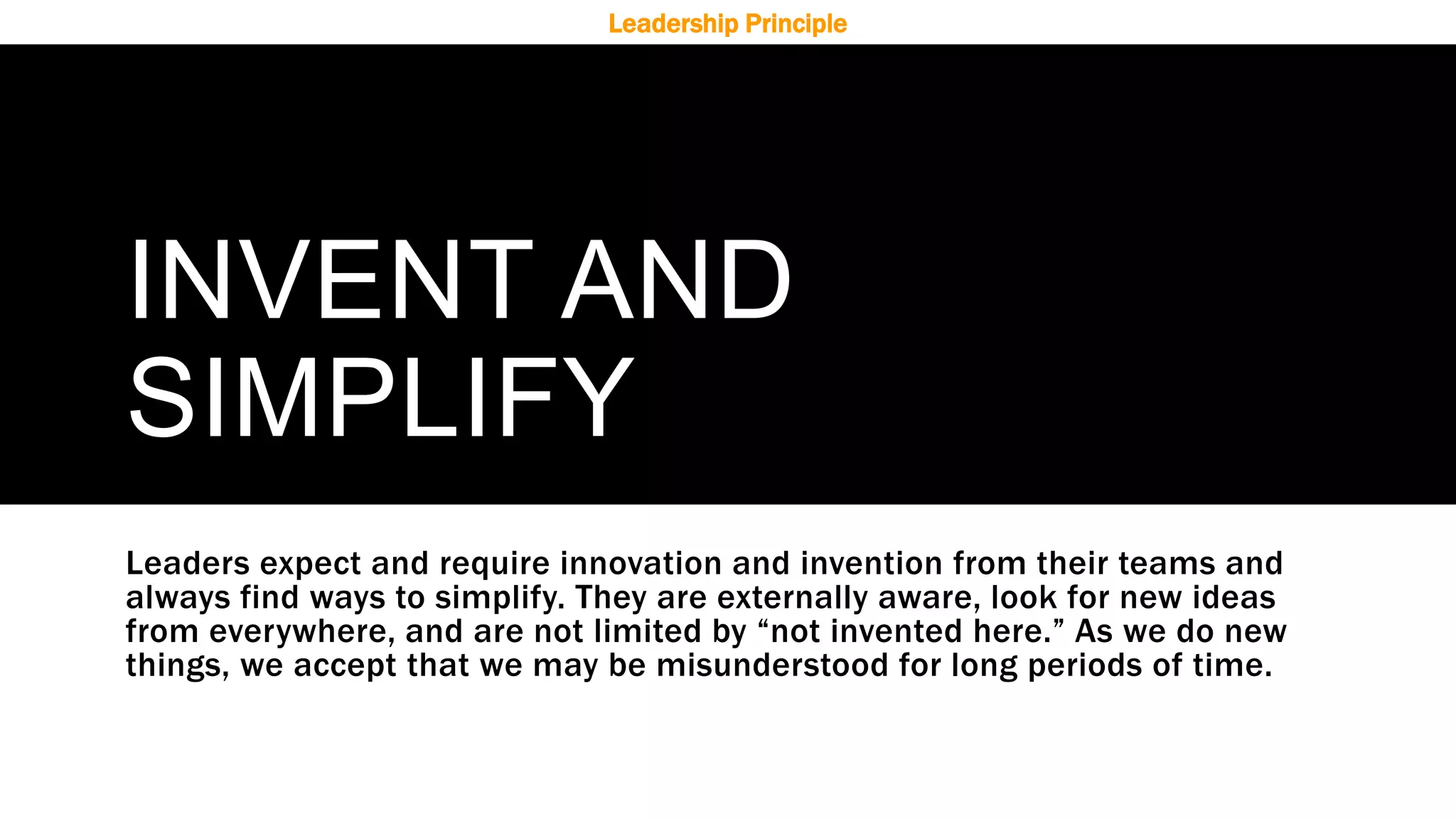 INVENT AND
SIMPLIFY
Leaders expect and require innovation and invention from their teams and
always find ways to simplify. They are externally aware, look for new ideas
from everywhere, and are not limited by “not invented here.” As we do new
things, we accept that we may be misunderstood for long periods of time.
Leadership Principle
 