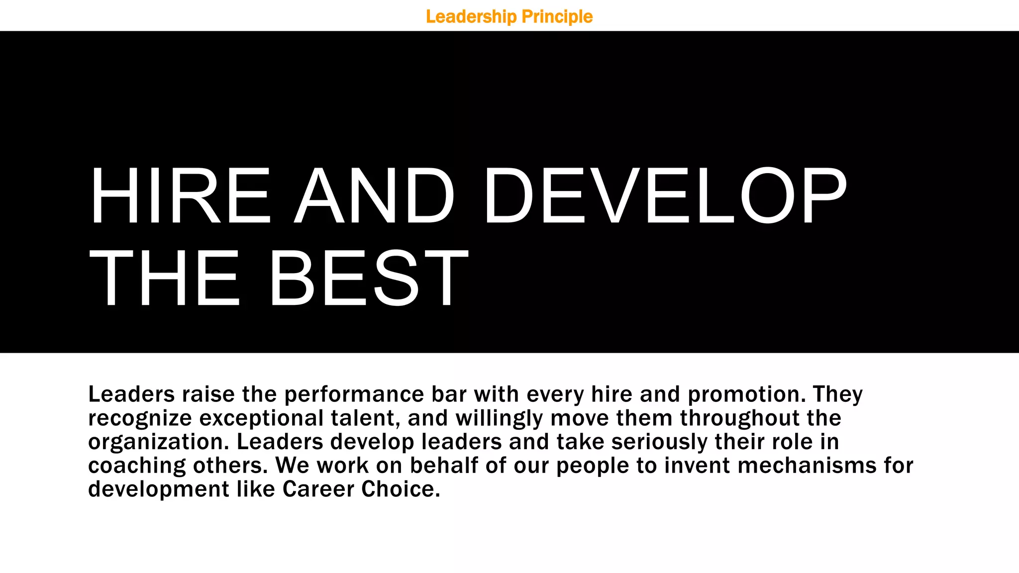 HIRE AND DEVELOP
THE BEST
Leaders raise the performance bar with every hire and promotion. They
recognize exceptional talent, and willingly move them throughout the
organization. Leaders develop leaders and take seriously their role in
coaching others. We work on behalf of our people to invent mechanisms for
development like Career Choice.
Leadership Principle
 