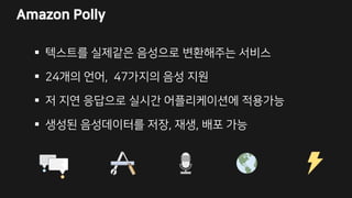 Amazon Polly
 텍스트를 실제같은 음성으로 변환해주는 서비스
 24개의 언어, 47가지의 음성 지원
 저 지연 응답으로 실시간 어플리케이션에 적용가능
 생성된 음성데이터를 저장, 재생, 배포 가능
 