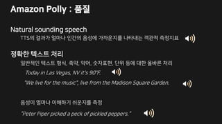 Amazon Polly : 품질
Natural sounding speech
TTS의 결과가 얼마나 인간의 음성에 가까운지를 나타내는 객관적 측정지표
정확한 텍스트 처리
일반적인 텍스트 형식, 축약, 약어, 숫자표현, 단위 등에 대한 올바른 처리
Today in Las Vegas, NV it's 90°F.
"We live for the music", live from the Madison Square Garden.
음성이 얼마나 이해하기 쉬운지를 측정
”Peter Piper picked a peck of pickled peppers.”
 