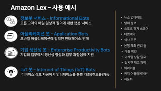 정보봇 서비스 - Informational Bots
모든 고객의 매일 일상적 질의에 대한 챗봇 서비스
어플리케이션 봇 - Application Bots
모바일 어플리케이션에 강력한 인터페이스 연계
• 뉴스 업데이트
• 날씨 정보
• 스포츠 경기 스코어
• 티켓예약
• 식사 주문
• 은행 계좌 관리 등
기업 생산성 봇 – Enterprise Productivity Bots
기업의 업무에서 생산성 향상과 업무 과정상에 지원
• 매출 확인
• 마케팅 상황/결과
• 실시간 재고 파악
IoT 봇 – Internet of Things (IoT) Bots
디바이스 상호 자굥에서 인터페이스를 통한 대화(컨트롤)가능
• 웨어러블
• 원격 어플리케이션
• 자동화
Amazon Lex – 사용 예시
 