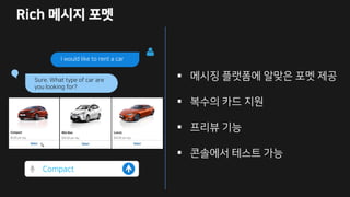 Rich 메시지 포멧
I would like to rent a car
Sure. What type of car are
you looking for?
Compact
 메시징 플랫폼에 알맞은 포멧 제공
 복수의 카드 지원
 프리뷰 기능
 콘솔에서 테스트 가능
 