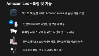 Amazon Lex – 특징 및 기능
텍스트 및 음성 이해 : Amazon Alexa 와 같은 기술 기반
엔터프라이즈 SaaS 커넥터 제공: 엔터프라이즈 시스템 연동
대화형 서비스 구축을 위한 직관적인 도구 제공
한번의 Build로 다양한 플랫폼에 적용
지속적인 학습 : 봇을 모니터링 하고 개선
 