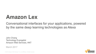 © 2015, Amazon Web Services, Inc. or its Affiliates. All rights reserved.
John Chang
Technology Evangelist
Amazon Web Services, HKT
March 2017
Amazon Lex
Conversational interfaces for your applications, powered
by the same deep learning technologies as Alexa
 