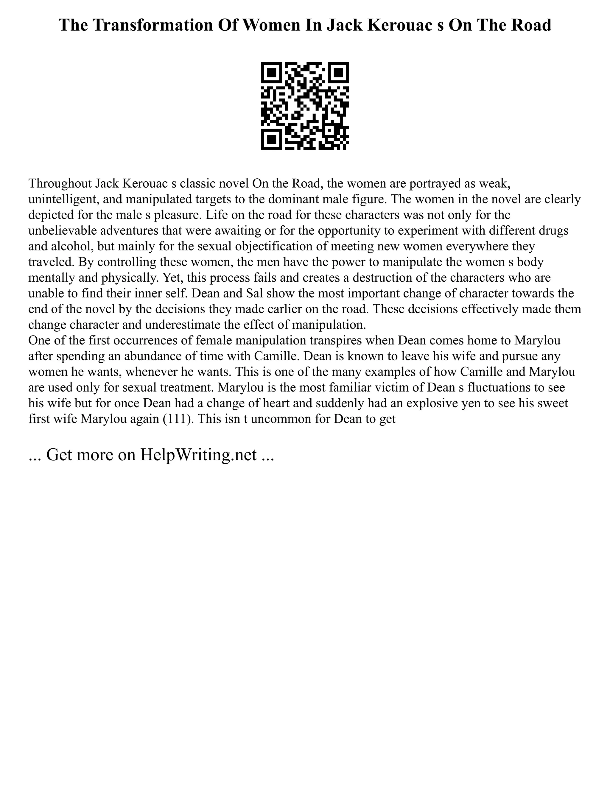 The Transformation Of Women In Jack Kerouac s On The Road
Throughout Jack Kerouac s classic novel On the Road, the women are portrayed as weak,
unintelligent, and manipulated targets to the dominant male figure. The women in the novel are clearly
depicted for the male s pleasure. Life on the road for these characters was not only for the
unbelievable adventures that were awaiting or for the opportunity to experiment with different drugs
and alcohol, but mainly for the sexual objectification of meeting new women everywhere they
traveled. By controlling these women, the men have the power to manipulate the women s body
mentally and physically. Yet, this process fails and creates a destruction of the characters who are
unable to find their inner self. Dean and Sal show the most important change of character towards the
end of the novel by the decisions they made earlier on the road. These decisions effectively made them
change character and underestimate the effect of manipulation.
One of the first occurrences of female manipulation transpires when Dean comes home to Marylou
after spending an abundance of time with Camille. Dean is known to leave his wife and pursue any
women he wants, whenever he wants. This is one of the many examples of how Camille and Marylou
are used only for sexual treatment. Marylou is the most familiar victim of Dean s fluctuations to see
his wife but for once Dean had a change of heart and suddenly had an explosive yen to see his sweet
first wife Marylou again (111). This isn t uncommon for Dean to get
... Get more on HelpWriting.net ...
 