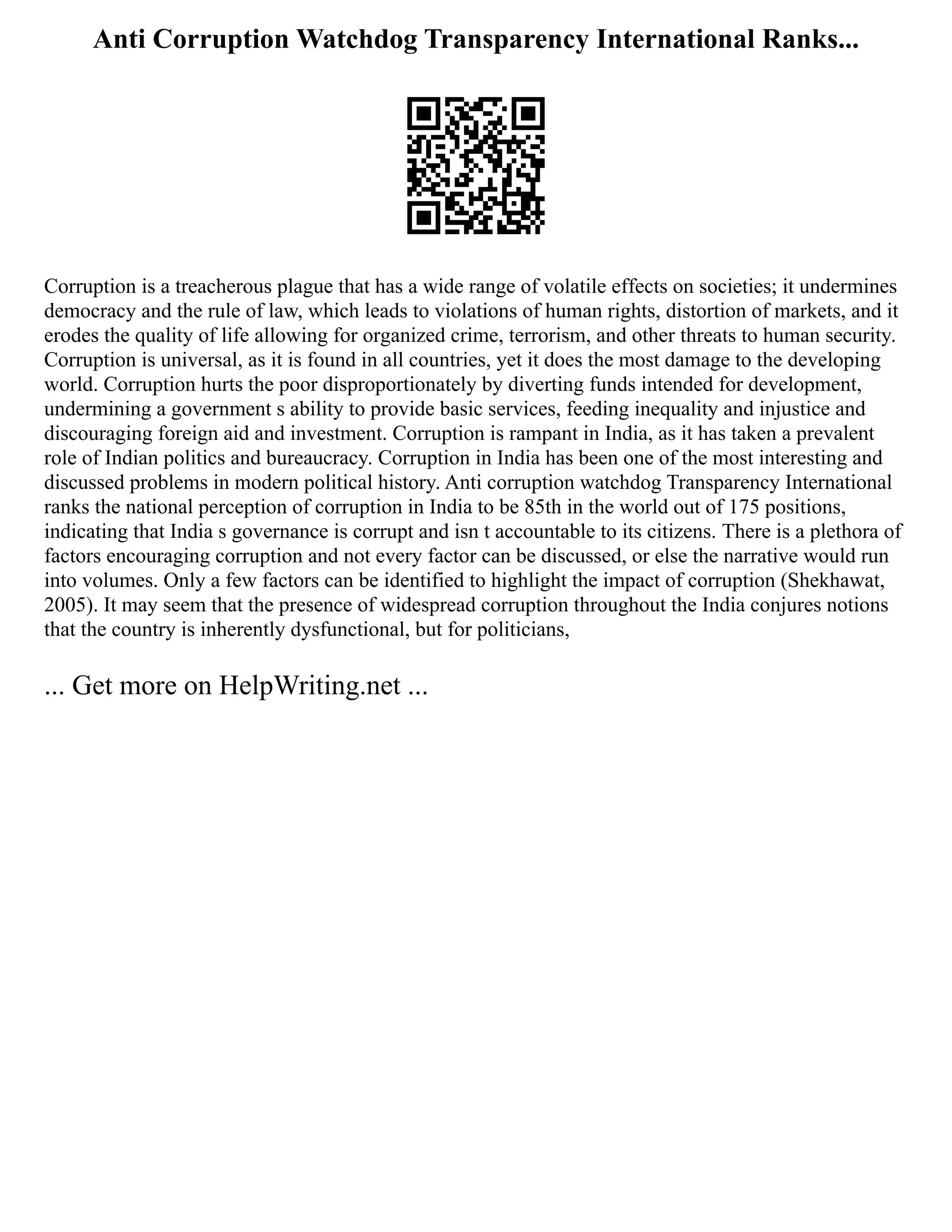 Anti Corruption Watchdog Transparency International Ranks...
Corruption is a treacherous plague that has a wide range of volatile effects on societies; it undermines
democracy and the rule of law, which leads to violations of human rights, distortion of markets, and it
erodes the quality of life allowing for organized crime, terrorism, and other threats to human security.
Corruption is universal, as it is found in all countries, yet it does the most damage to the developing
world. Corruption hurts the poor disproportionately by diverting funds intended for development,
undermining a government s ability to provide basic services, feeding inequality and injustice and
discouraging foreign aid and investment. Corruption is rampant in India, as it has taken a prevalent
role of Indian politics and bureaucracy. Corruption in India has been one of the most interesting and
discussed problems in modern political history. Anti corruption watchdog Transparency International
ranks the national perception of corruption in India to be 85th in the world out of 175 positions,
indicating that India s governance is corrupt and isn t accountable to its citizens. There is a plethora of
factors encouraging corruption and not every factor can be discussed, or else the narrative would run
into volumes. Only a few factors can be identified to highlight the impact of corruption (Shekhawat,
2005). It may seem that the presence of widespread corruption throughout the India conjures notions
that the country is inherently dysfunctional, but for politicians,
... Get more on HelpWriting.net ...
 