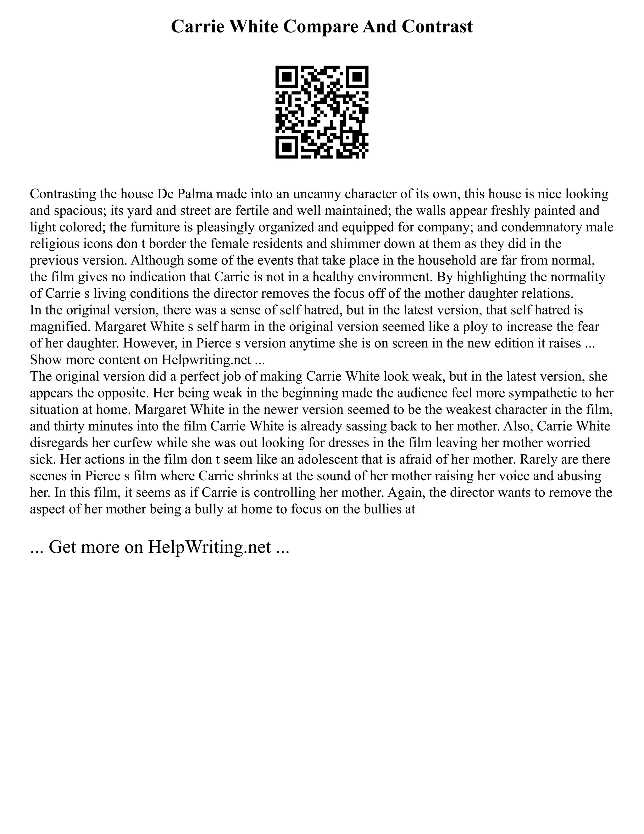 Carrie White Compare And Contrast
Contrasting the house De Palma made into an uncanny character of its own, this house is nice looking
and spacious; its yard and street are fertile and well maintained; the walls appear freshly painted and
light colored; the furniture is pleasingly organized and equipped for company; and condemnatory male
religious icons don t border the female residents and shimmer down at them as they did in the
previous version. Although some of the events that take place in the household are far from normal,
the film gives no indication that Carrie is not in a healthy environment. By highlighting the normality
of Carrie s living conditions the director removes the focus off of the mother daughter relations.
In the original version, there was a sense of self hatred, but in the latest version, that self hatred is
magnified. Margaret White s self harm in the original version seemed like a ploy to increase the fear
of her daughter. However, in Pierce s version anytime she is on screen in the new edition it raises ...
Show more content on Helpwriting.net ...
The original version did a perfect job of making Carrie White look weak, but in the latest version, she
appears the opposite. Her being weak in the beginning made the audience feel more sympathetic to her
situation at home. Margaret White in the newer version seemed to be the weakest character in the film,
and thirty minutes into the film Carrie White is already sassing back to her mother. Also, Carrie White
disregards her curfew while she was out looking for dresses in the film leaving her mother worried
sick. Her actions in the film don t seem like an adolescent that is afraid of her mother. Rarely are there
scenes in Pierce s film where Carrie shrinks at the sound of her mother raising her voice and abusing
her. In this film, it seems as if Carrie is controlling her mother. Again, the director wants to remove the
aspect of her mother being a bully at home to focus on the bullies at
... Get more on HelpWriting.net ...
 