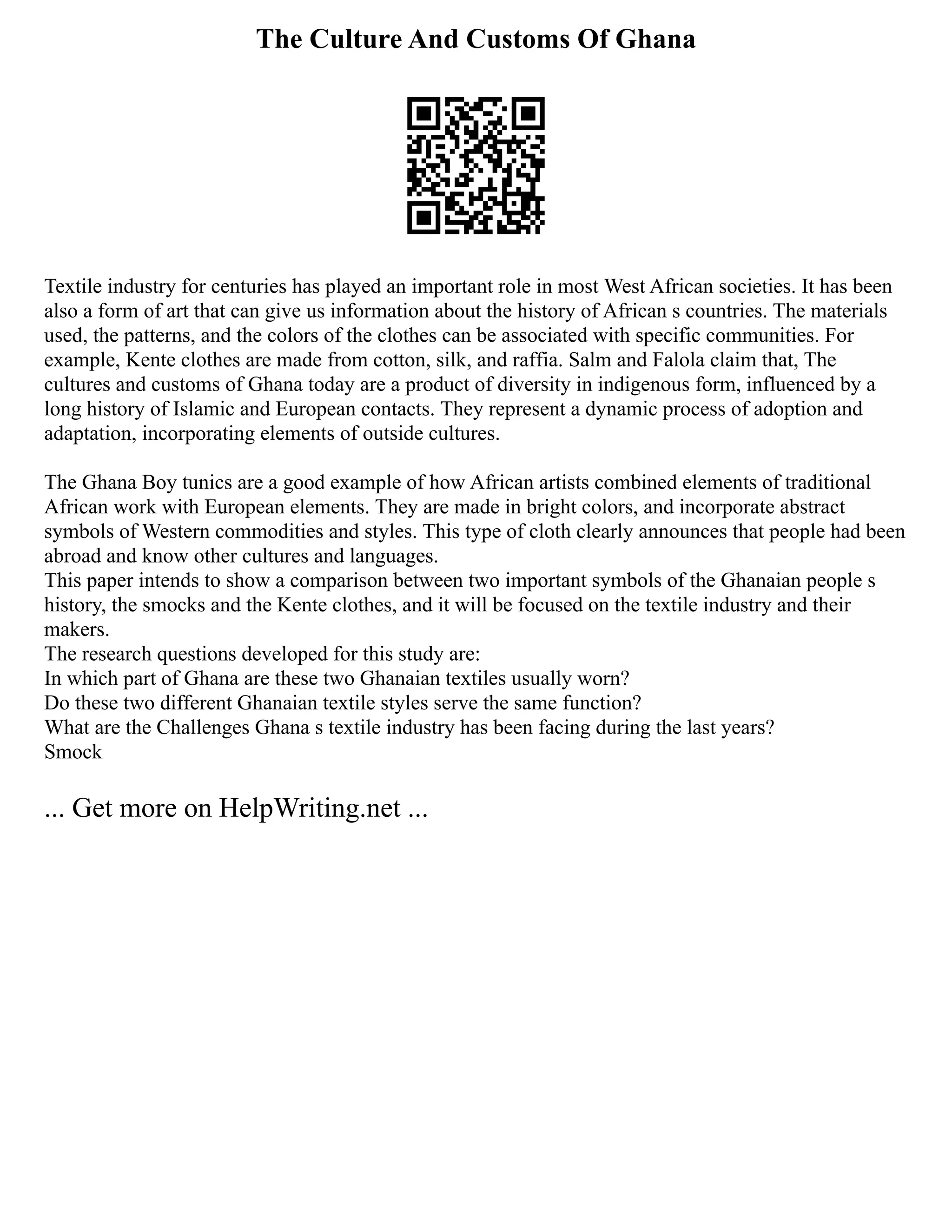 The Culture And Customs Of Ghana
Textile industry for centuries has played an important role in most West African societies. It has been
also a form of art that can give us information about the history of African s countries. The materials
used, the patterns, and the colors of the clothes can be associated with specific communities. For
example, Kente clothes are made from cotton, silk, and raffia. Salm and Falola claim that, The
cultures and customs of Ghana today are a product of diversity in indigenous form, influenced by a
long history of Islamic and European contacts. They represent a dynamic process of adoption and
adaptation, incorporating elements of outside cultures.
The Ghana Boy tunics are a good example of how African artists combined elements of traditional
African work with European elements. They are made in bright colors, and incorporate abstract
symbols of Western commodities and styles. This type of cloth clearly announces that people had been
abroad and know other cultures and languages.
This paper intends to show a comparison between two important symbols of the Ghanaian people s
history, the smocks and the Kente clothes, and it will be focused on the textile industry and their
makers.
The research questions developed for this study are:
In which part of Ghana are these two Ghanaian textiles usually worn?
Do these two different Ghanaian textile styles serve the same function?
What are the Challenges Ghana s textile industry has been facing during the last years?
Smock
... Get more on HelpWriting.net ...
 