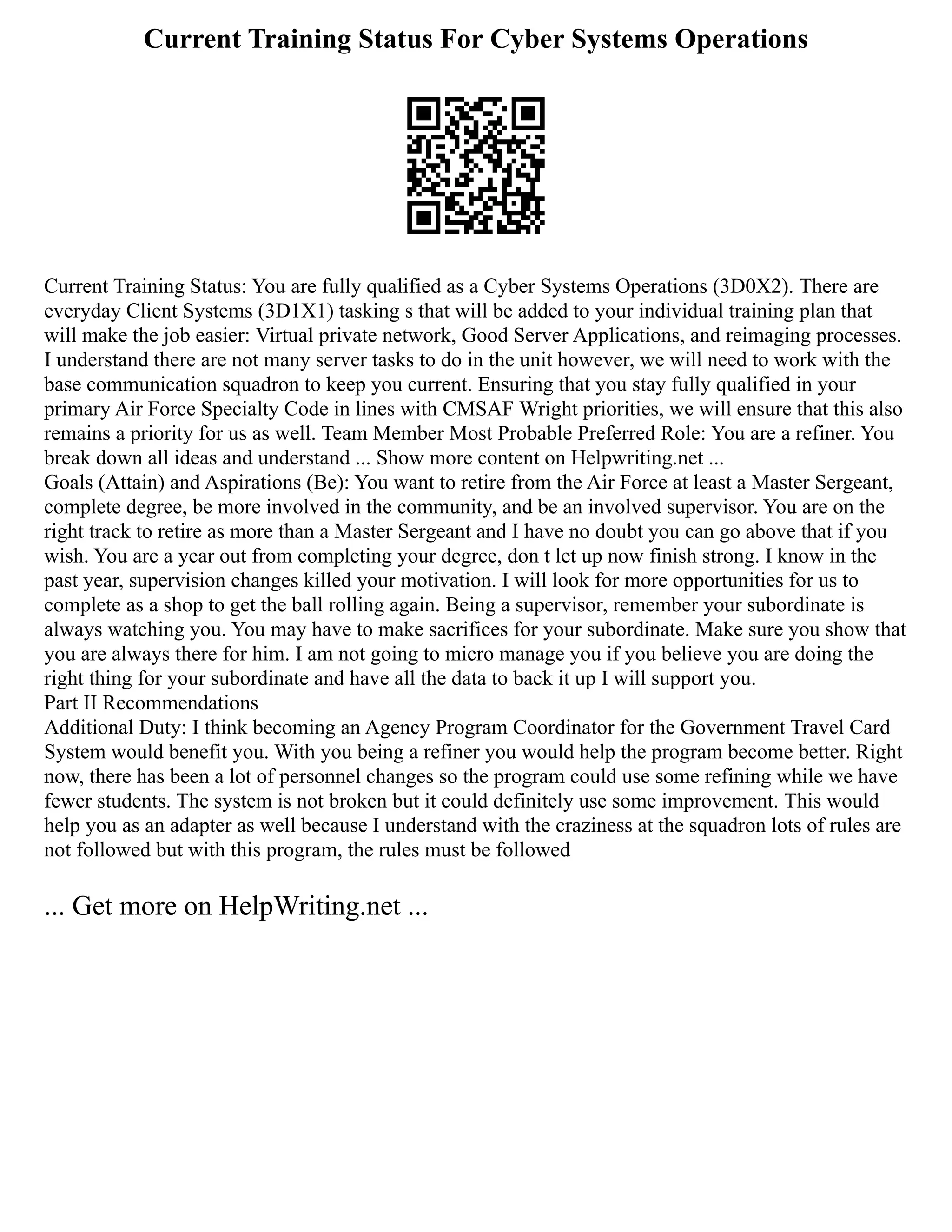 Current Training Status For Cyber Systems Operations
Current Training Status: You are fully qualified as a Cyber Systems Operations (3D0X2). There are
everyday Client Systems (3D1X1) tasking s that will be added to your individual training plan that
will make the job easier: Virtual private network, Good Server Applications, and reimaging processes.
I understand there are not many server tasks to do in the unit however, we will need to work with the
base communication squadron to keep you current. Ensuring that you stay fully qualified in your
primary Air Force Specialty Code in lines with CMSAF Wright priorities, we will ensure that this also
remains a priority for us as well. Team Member Most Probable Preferred Role: You are a refiner. You
break down all ideas and understand ... Show more content on Helpwriting.net ...
Goals (Attain) and Aspirations (Be): You want to retire from the Air Force at least a Master Sergeant,
complete degree, be more involved in the community, and be an involved supervisor. You are on the
right track to retire as more than a Master Sergeant and I have no doubt you can go above that if you
wish. You are a year out from completing your degree, don t let up now finish strong. I know in the
past year, supervision changes killed your motivation. I will look for more opportunities for us to
complete as a shop to get the ball rolling again. Being a supervisor, remember your subordinate is
always watching you. You may have to make sacrifices for your subordinate. Make sure you show that
you are always there for him. I am not going to micro manage you if you believe you are doing the
right thing for your subordinate and have all the data to back it up I will support you.
Part II Recommendations
Additional Duty: I think becoming an Agency Program Coordinator for the Government Travel Card
System would benefit you. With you being a refiner you would help the program become better. Right
now, there has been a lot of personnel changes so the program could use some refining while we have
fewer students. The system is not broken but it could definitely use some improvement. This would
help you as an adapter as well because I understand with the craziness at the squadron lots of rules are
not followed but with this program, the rules must be followed
... Get more on HelpWriting.net ...
 