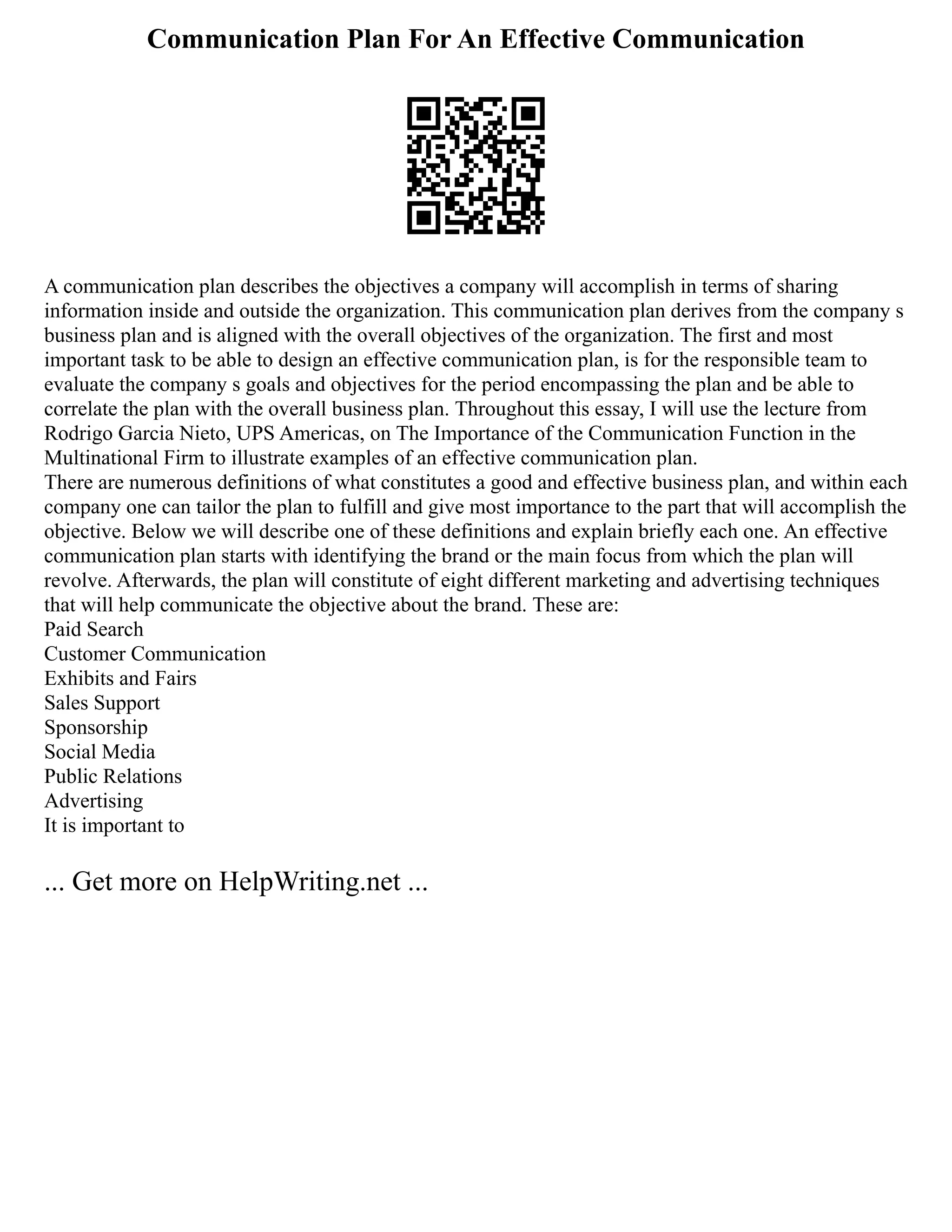 Communication Plan For An Effective Communication
A communication plan describes the objectives a company will accomplish in terms of sharing
information inside and outside the organization. This communication plan derives from the company s
business plan and is aligned with the overall objectives of the organization. The first and most
important task to be able to design an effective communication plan, is for the responsible team to
evaluate the company s goals and objectives for the period encompassing the plan and be able to
correlate the plan with the overall business plan. Throughout this essay, I will use the lecture from
Rodrigo Garcia Nieto, UPS Americas, on The Importance of the Communication Function in the
Multinational Firm to illustrate examples of an effective communication plan.
There are numerous definitions of what constitutes a good and effective business plan, and within each
company one can tailor the plan to fulfill and give most importance to the part that will accomplish the
objective. Below we will describe one of these definitions and explain briefly each one. An effective
communication plan starts with identifying the brand or the main focus from which the plan will
revolve. Afterwards, the plan will constitute of eight different marketing and advertising techniques
that will help communicate the objective about the brand. These are:
Paid Search
Customer Communication
Exhibits and Fairs
Sales Support
Sponsorship
Social Media
Public Relations
Advertising
It is important to
... Get more on HelpWriting.net ...
 