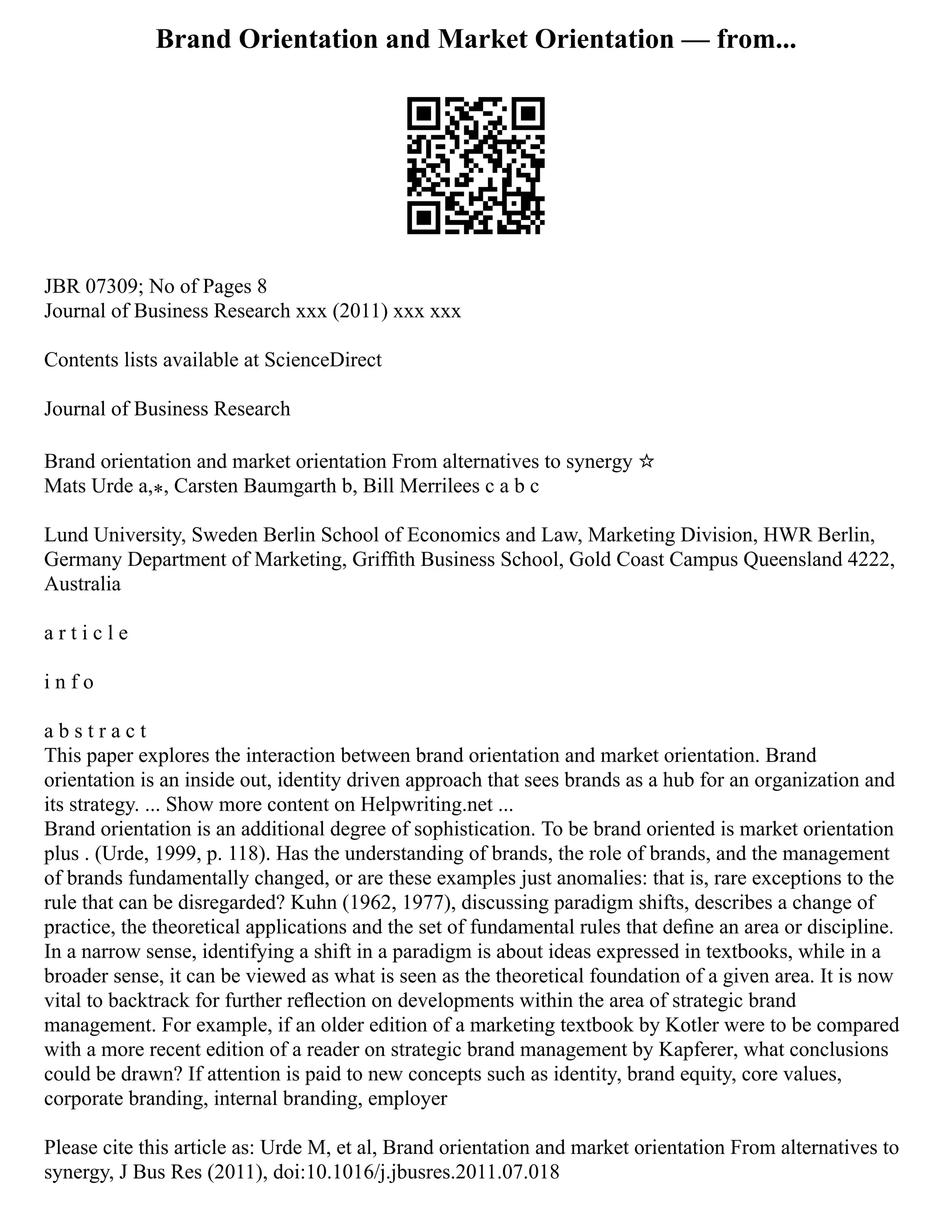 Brand Orientation and Market Orientation — from...
JBR 07309; No of Pages 8
Journal of Business Research xxx (2011) xxx xxx
Contents lists available at ScienceDirect
Journal of Business Research
Brand orientation and market orientation From alternatives to synergy ☆
Mats Urde a,⁎, Carsten Baumgarth b, Bill Merrilees c a b c
Lund University, Sweden Berlin School of Economics and Law, Marketing Division, HWR Berlin,
Germany Department of Marketing, Grifﬁth Business School, Gold Coast Campus Queensland 4222,
Australia
a r t i c l e
i n f o
a b s t r a c t
This paper explores the interaction between brand orientation and market orientation. Brand
orientation is an inside out, identity driven approach that sees brands as a hub for an organization and
its strategy. ... Show more content on Helpwriting.net ...
Brand orientation is an additional degree of sophistication. To be brand oriented is market orientation
plus . (Urde, 1999, p. 118). Has the understanding of brands, the role of brands, and the management
of brands fundamentally changed, or are these examples just anomalies: that is, rare exceptions to the
rule that can be disregarded? Kuhn (1962, 1977), discussing paradigm shifts, describes a change of
practice, the theoretical applications and the set of fundamental rules that deﬁne an area or discipline.
In a narrow sense, identifying a shift in a paradigm is about ideas expressed in textbooks, while in a
broader sense, it can be viewed as what is seen as the theoretical foundation of a given area. It is now
vital to backtrack for further reﬂection on developments within the area of strategic brand
management. For example, if an older edition of a marketing textbook by Kotler were to be compared
with a more recent edition of a reader on strategic brand management by Kapferer, what conclusions
could be drawn? If attention is paid to new concepts such as identity, brand equity, core values,
corporate branding, internal branding, employer
Please cite this article as: Urde M, et al, Brand orientation and market orientation From alternatives to
synergy, J Bus Res (2011), doi:10.1016/j.jbusres.2011.07.018
 
