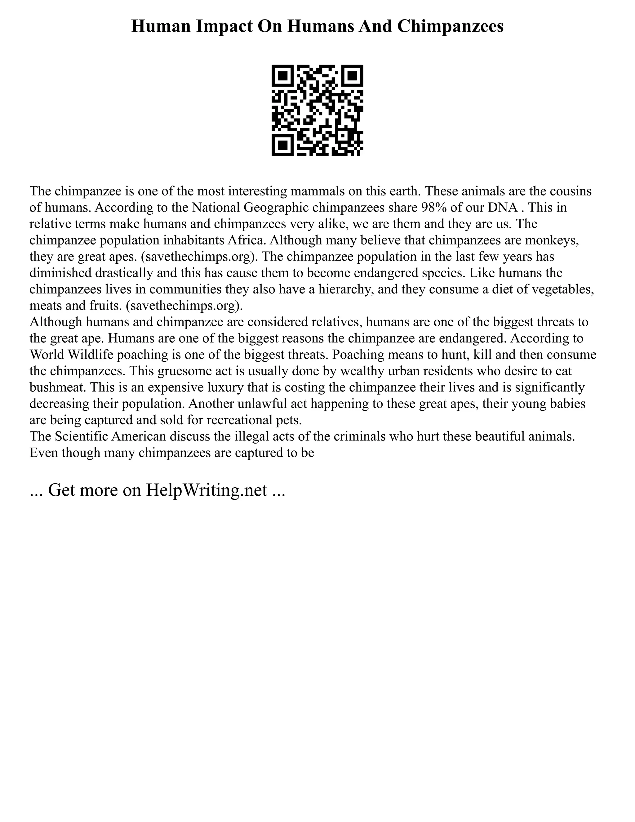 Human Impact On Humans And Chimpanzees
The chimpanzee is one of the most interesting mammals on this earth. These animals are the cousins
of humans. According to the National Geographic chimpanzees share 98% of our DNA . This in
relative terms make humans and chimpanzees very alike, we are them and they are us. The
chimpanzee population inhabitants Africa. Although many believe that chimpanzees are monkeys,
they are great apes. (savethechimps.org). The chimpanzee population in the last few years has
diminished drastically and this has cause them to become endangered species. Like humans the
chimpanzees lives in communities they also have a hierarchy, and they consume a diet of vegetables,
meats and fruits. (savethechimps.org).
Although humans and chimpanzee are considered relatives, humans are one of the biggest threats to
the great ape. Humans are one of the biggest reasons the chimpanzee are endangered. According to
World Wildlife poaching is one of the biggest threats. Poaching means to hunt, kill and then consume
the chimpanzees. This gruesome act is usually done by wealthy urban residents who desire to eat
bushmeat. This is an expensive luxury that is costing the chimpanzee their lives and is significantly
decreasing their population. Another unlawful act happening to these great apes, their young babies
are being captured and sold for recreational pets.
The Scientific American discuss the illegal acts of the criminals who hurt these beautiful animals.
Even though many chimpanzees are captured to be
... Get more on HelpWriting.net ...
 
