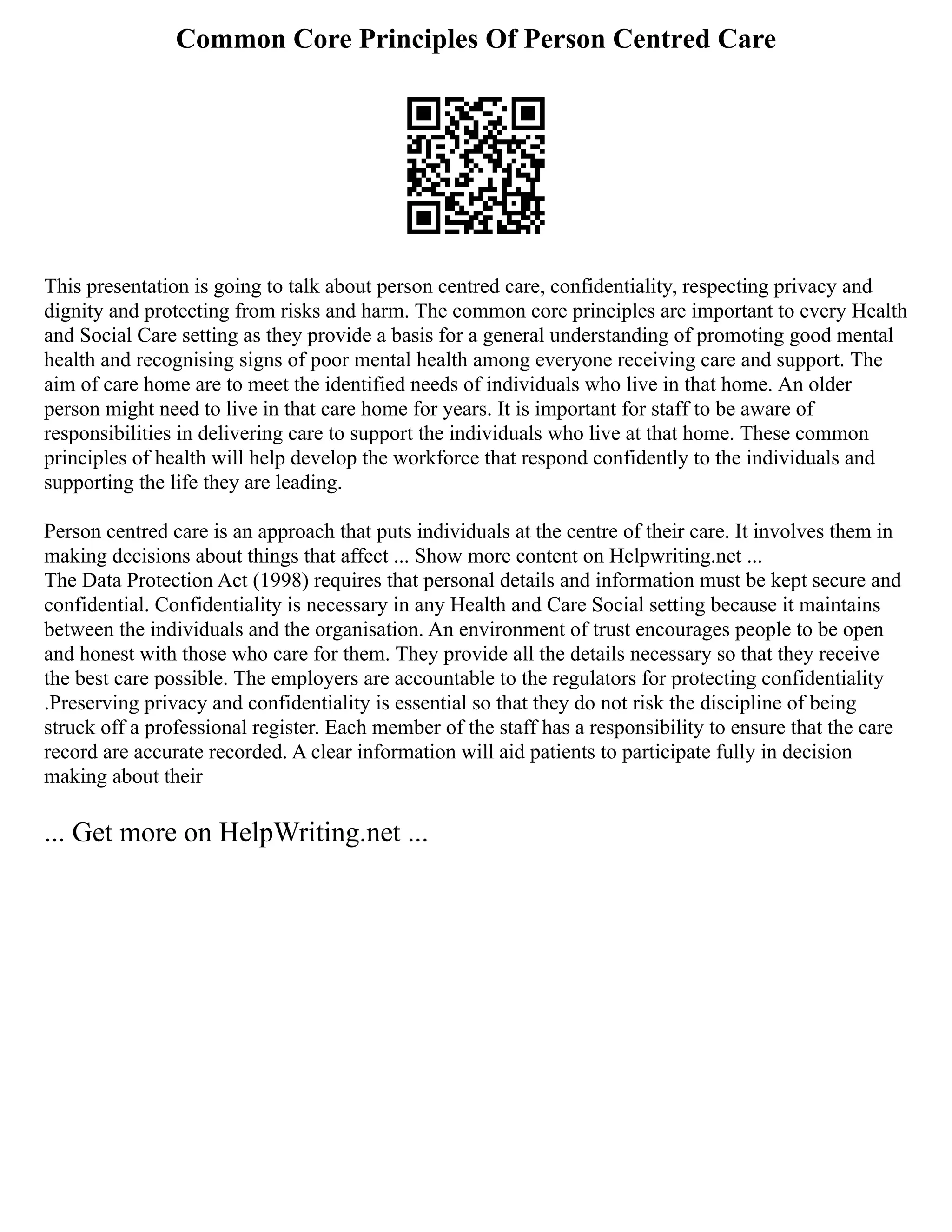 Common Core Principles Of Person Centred Care
This presentation is going to talk about person centred care, confidentiality, respecting privacy and
dignity and protecting from risks and harm. The common core principles are important to every Health
and Social Care setting as they provide a basis for a general understanding of promoting good mental
health and recognising signs of poor mental health among everyone receiving care and support. The
aim of care home are to meet the identified needs of individuals who live in that home. An older
person might need to live in that care home for years. It is important for staff to be aware of
responsibilities in delivering care to support the individuals who live at that home. These common
principles of health will help develop the workforce that respond confidently to the individuals and
supporting the life they are leading.
Person centred care is an approach that puts individuals at the centre of their care. It involves them in
making decisions about things that affect ... Show more content on Helpwriting.net ...
The Data Protection Act (1998) requires that personal details and information must be kept secure and
confidential. Confidentiality is necessary in any Health and Care Social setting because it maintains
between the individuals and the organisation. An environment of trust encourages people to be open
and honest with those who care for them. They provide all the details necessary so that they receive
the best care possible. The employers are accountable to the regulators for protecting confidentiality
.Preserving privacy and confidentiality is essential so that they do not risk the discipline of being
struck off a professional register. Each member of the staff has a responsibility to ensure that the care
record are accurate recorded. A clear information will aid patients to participate fully in decision
making about their
... Get more on HelpWriting.net ...
 