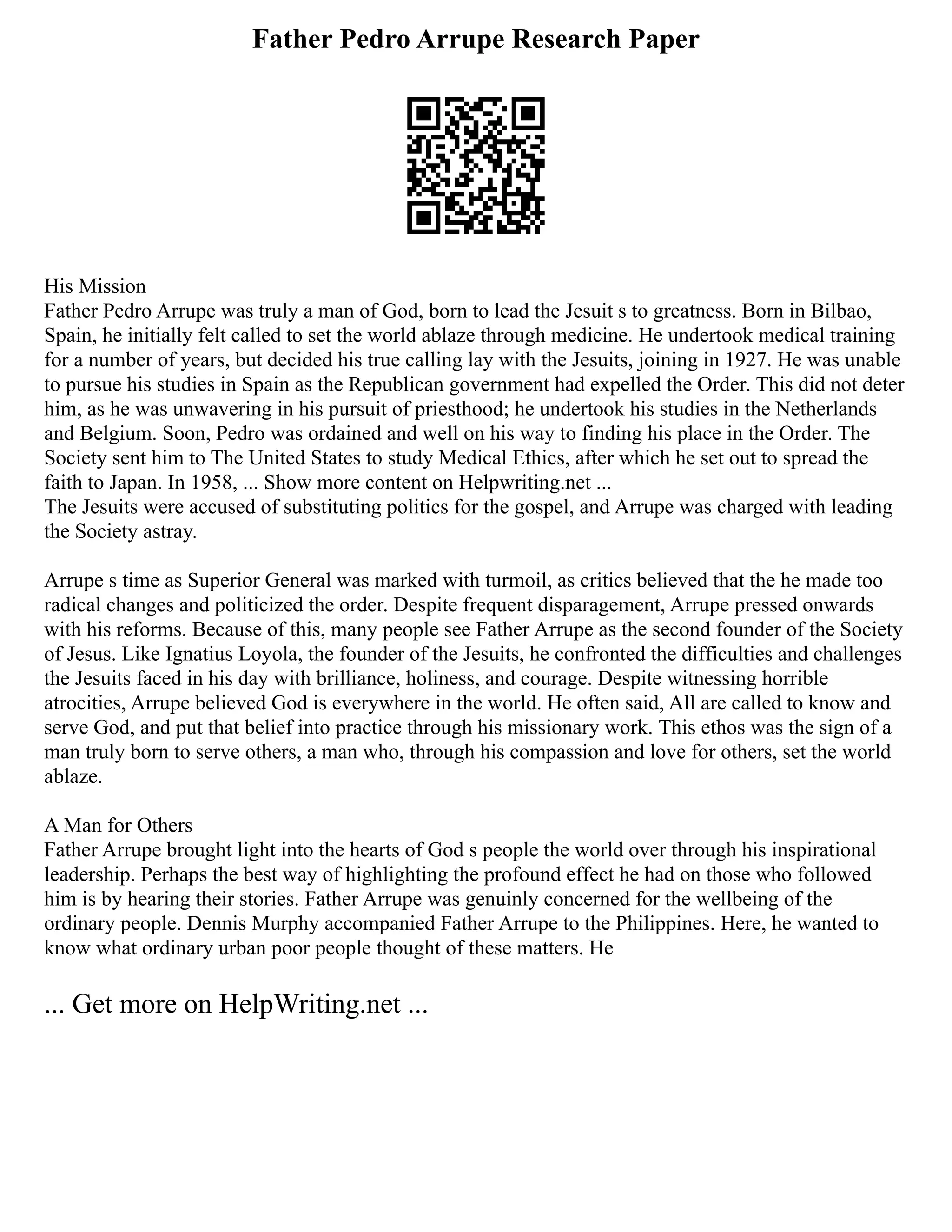 Father Pedro Arrupe Research Paper
His Mission
Father Pedro Arrupe was truly a man of God, born to lead the Jesuit s to greatness. Born in Bilbao,
Spain, he initially felt called to set the world ablaze through medicine. He undertook medical training
for a number of years, but decided his true calling lay with the Jesuits, joining in 1927. He was unable
to pursue his studies in Spain as the Republican government had expelled the Order. This did not deter
him, as he was unwavering in his pursuit of priesthood; he undertook his studies in the Netherlands
and Belgium. Soon, Pedro was ordained and well on his way to finding his place in the Order. The
Society sent him to The United States to study Medical Ethics, after which he set out to spread the
faith to Japan. In 1958, ... Show more content on Helpwriting.net ...
The Jesuits were accused of substituting politics for the gospel, and Arrupe was charged with leading
the Society astray.
Arrupe s time as Superior General was marked with turmoil, as critics believed that the he made too
radical changes and politicized the order. Despite frequent disparagement, Arrupe pressed onwards
with his reforms. Because of this, many people see Father Arrupe as the second founder of the Society
of Jesus. Like Ignatius Loyola, the founder of the Jesuits, he confronted the difficulties and challenges
the Jesuits faced in his day with brilliance, holiness, and courage. Despite witnessing horrible
atrocities, Arrupe believed God is everywhere in the world. He often said, All are called to know and
serve God, and put that belief into practice through his missionary work. This ethos was the sign of a
man truly born to serve others, a man who, through his compassion and love for others, set the world
ablaze.
A Man for Others
Father Arrupe brought light into the hearts of God s people the world over through his inspirational
leadership. Perhaps the best way of highlighting the profound effect he had on those who followed
him is by hearing their stories. Father Arrupe was genuinly concerned for the wellbeing of the
ordinary people. Dennis Murphy accompanied Father Arrupe to the Philippines. Here, he wanted to
know what ordinary urban poor people thought of these matters. He
... Get more on HelpWriting.net ...
 