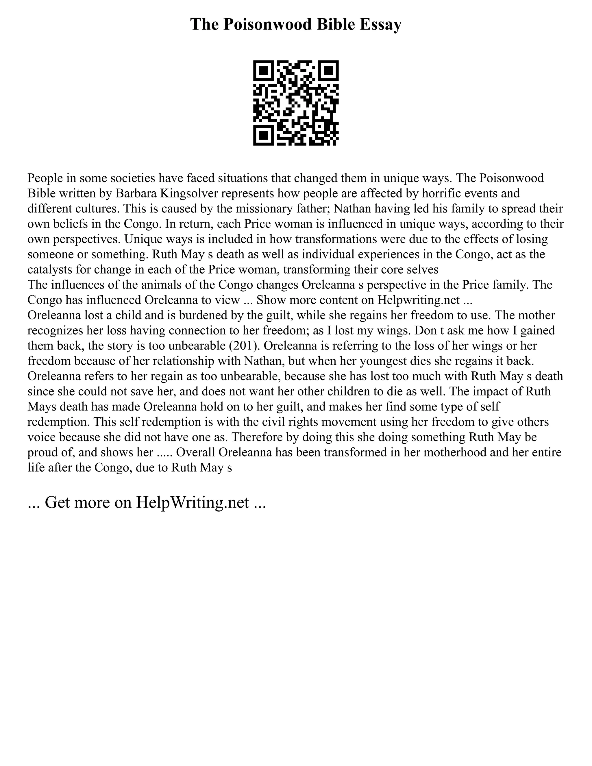 The Poisonwood Bible Essay
People in some societies have faced situations that changed them in unique ways. The Poisonwood
Bible written by Barbara Kingsolver represents how people are affected by horrific events and
different cultures. This is caused by the missionary father; Nathan having led his family to spread their
own beliefs in the Congo. In return, each Price woman is influenced in unique ways, according to their
own perspectives. Unique ways is included in how transformations were due to the effects of losing
someone or something. Ruth May s death as well as individual experiences in the Congo, act as the
catalysts for change in each of the Price woman, transforming their core selves
The influences of the animals of the Congo changes Oreleanna s perspective in the Price family. The
Congo has influenced Oreleanna to view ... Show more content on Helpwriting.net ...
Oreleanna lost a child and is burdened by the guilt, while she regains her freedom to use. The mother
recognizes her loss having connection to her freedom; as I lost my wings. Don t ask me how I gained
them back, the story is too unbearable (201). Oreleanna is referring to the loss of her wings or her
freedom because of her relationship with Nathan, but when her youngest dies she regains it back.
Oreleanna refers to her regain as too unbearable, because she has lost too much with Ruth May s death
since she could not save her, and does not want her other children to die as well. The impact of Ruth
Mays death has made Oreleanna hold on to her guilt, and makes her find some type of self
redemption. This self redemption is with the civil rights movement using her freedom to give others
voice because she did not have one as. Therefore by doing this she doing something Ruth May be
proud of, and shows her ..... Overall Oreleanna has been transformed in her motherhood and her entire
life after the Congo, due to Ruth May s
... Get more on HelpWriting.net ...
 