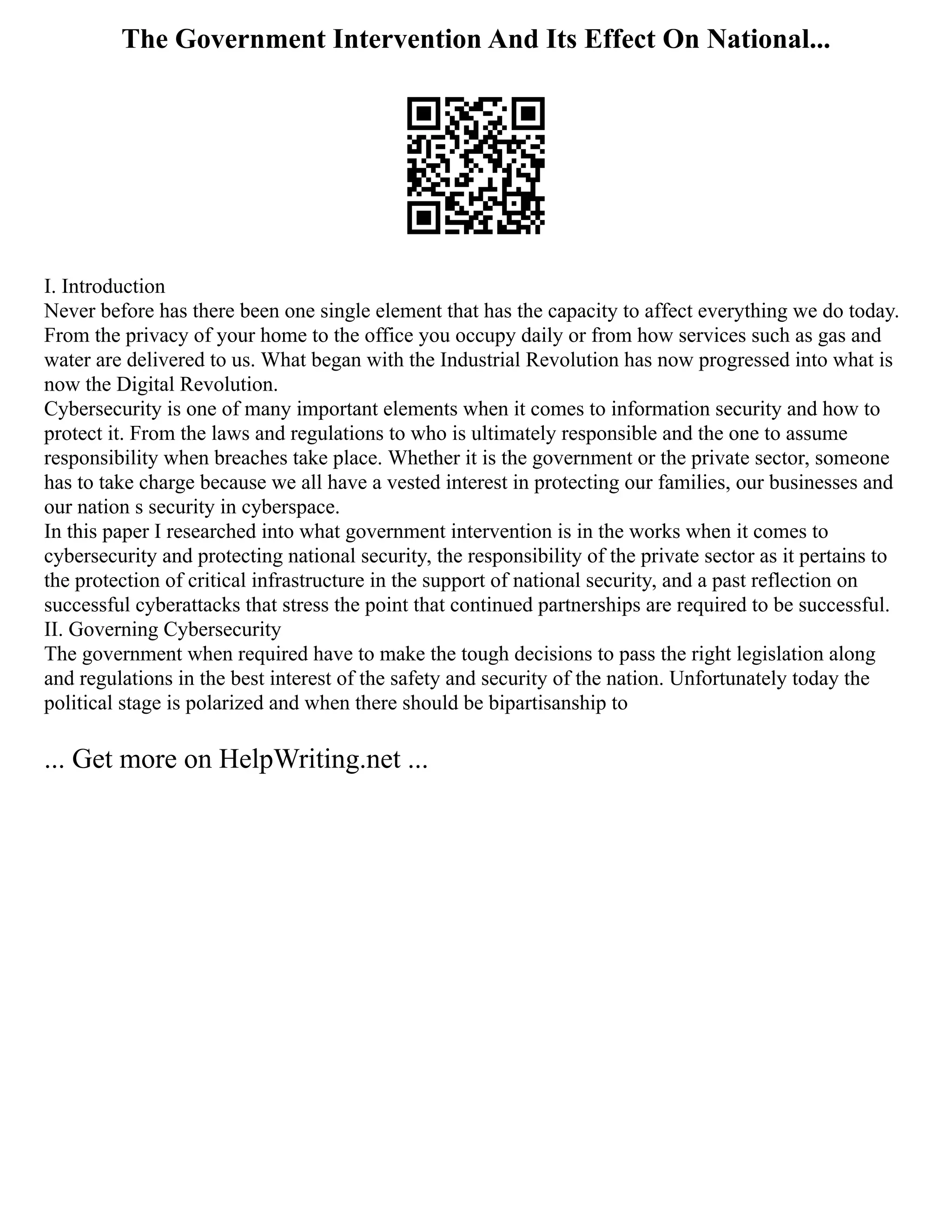 The Government Intervention And Its Effect On National...
I. Introduction
Never before has there been one single element that has the capacity to affect everything we do today.
From the privacy of your home to the office you occupy daily or from how services such as gas and
water are delivered to us. What began with the Industrial Revolution has now progressed into what is
now the Digital Revolution.
Cybersecurity is one of many important elements when it comes to information security and how to
protect it. From the laws and regulations to who is ultimately responsible and the one to assume
responsibility when breaches take place. Whether it is the government or the private sector, someone
has to take charge because we all have a vested interest in protecting our families, our businesses and
our nation s security in cyberspace.
In this paper I researched into what government intervention is in the works when it comes to
cybersecurity and protecting national security, the responsibility of the private sector as it pertains to
the protection of critical infrastructure in the support of national security, and a past reflection on
successful cyberattacks that stress the point that continued partnerships are required to be successful.
II. Governing Cybersecurity
The government when required have to make the tough decisions to pass the right legislation along
and regulations in the best interest of the safety and security of the nation. Unfortunately today the
political stage is polarized and when there should be bipartisanship to
... Get more on HelpWriting.net ...
 