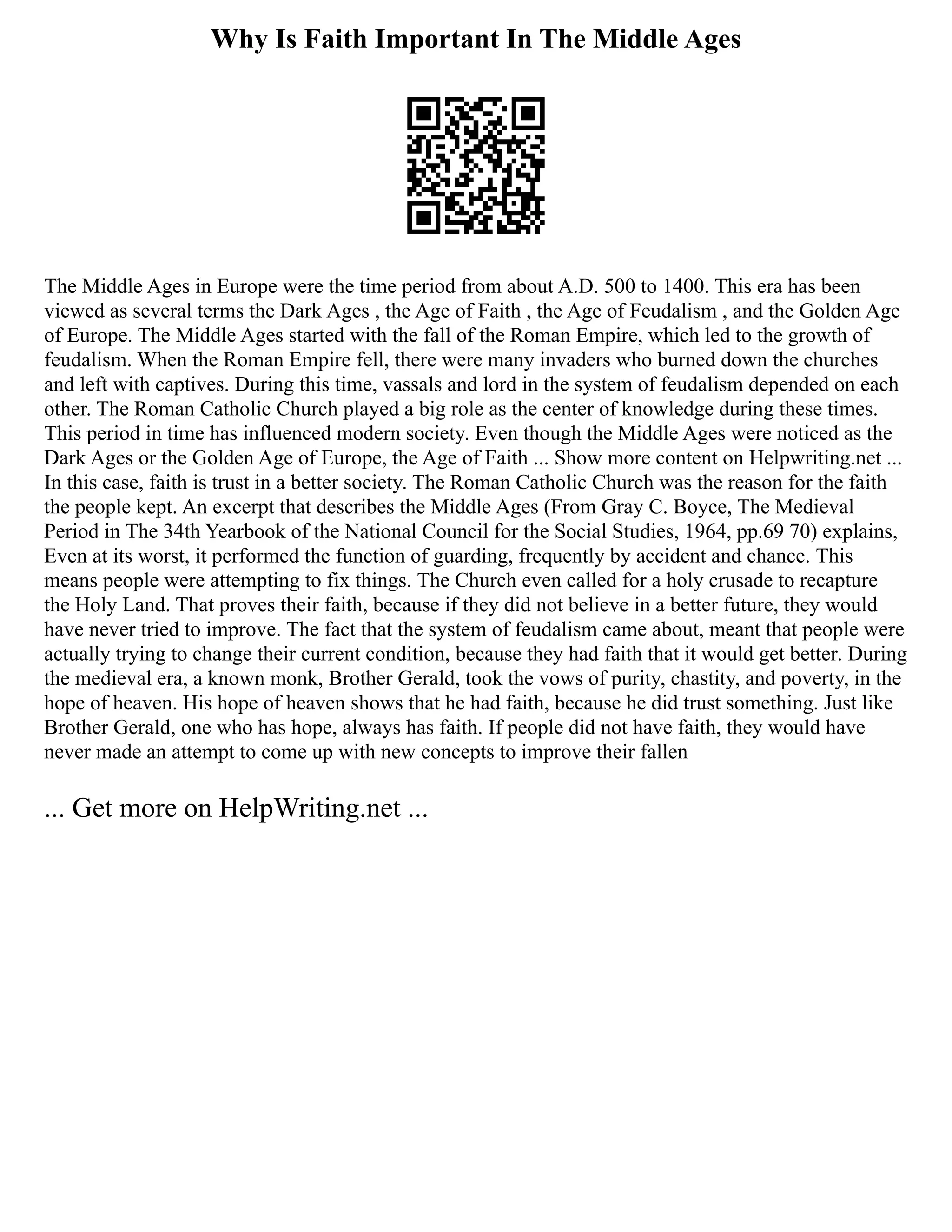 Why Is Faith Important In The Middle Ages
The Middle Ages in Europe were the time period from about A.D. 500 to 1400. This era has been
viewed as several terms the Dark Ages , the Age of Faith , the Age of Feudalism , and the Golden Age
of Europe. The Middle Ages started with the fall of the Roman Empire, which led to the growth of
feudalism. When the Roman Empire fell, there were many invaders who burned down the churches
and left with captives. During this time, vassals and lord in the system of feudalism depended on each
other. The Roman Catholic Church played a big role as the center of knowledge during these times.
This period in time has influenced modern society. Even though the Middle Ages were noticed as the
Dark Ages or the Golden Age of Europe, the Age of Faith ... Show more content on Helpwriting.net ...
In this case, faith is trust in a better society. The Roman Catholic Church was the reason for the faith
the people kept. An excerpt that describes the Middle Ages (From Gray C. Boyce, The Medieval
Period in The 34th Yearbook of the National Council for the Social Studies, 1964, pp.69 70) explains,
Even at its worst, it performed the function of guarding, frequently by accident and chance. This
means people were attempting to fix things. The Church even called for a holy crusade to recapture
the Holy Land. That proves their faith, because if they did not believe in a better future, they would
have never tried to improve. The fact that the system of feudalism came about, meant that people were
actually trying to change their current condition, because they had faith that it would get better. During
the medieval era, a known monk, Brother Gerald, took the vows of purity, chastity, and poverty, in the
hope of heaven. His hope of heaven shows that he had faith, because he did trust something. Just like
Brother Gerald, one who has hope, always has faith. If people did not have faith, they would have
never made an attempt to come up with new concepts to improve their fallen
... Get more on HelpWriting.net ...
 