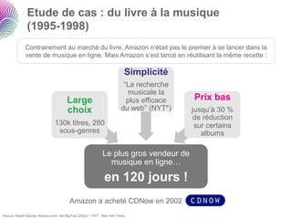 Etude de cas : du livre à la musique
               (1995-1998)
              Contrairement au marché du livre, Amazon n’était pas le premier à se lancer dans la
              vente de musique en ligne. Mais Amazon s’est lancé en réutilisant la même recette :

                                                                               Simplicité
                                                                              “La recherche
                                                                               musicale la
                                          Large                                plus efficace   Prix bas
                                          choix                              du web” (NYT*)    jusqu’à 30 %
                                                                                               de réduction
                                  130k titres, 280                                              sur certains
                                   sous-genres                                                    albums

                                                                 Le plus gros vendeur de
                                                                   musique en ligne…

                                                                  en 120 jours !
                                           Amazon a acheté CDNow en 2002
Source: Robert Spector, Amazon.com: Get Big Fast (2002) / * NYT : New York Times
 