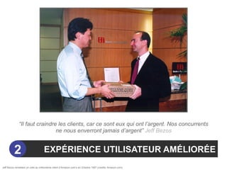 “Il faut craindre les clients, car ce sont eux qui ont l’argent. Nos concurrents
                               ne nous enverront jamais d’argent” Jeff Bezos


          2                         EXPÉRIENCE UTILISATEUR AMÉLIORÉE
Jeff Bezos remettant un colis au millionième client d’Amazon.com’s en Octobre 1997 (credits: Amazon.com).
 