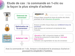 Etude de cas : la commande en 1-clic ou
 la façon la plus simple d’acheter

            Entonnoir de
             conversion         Chaque étape comporte le risque de perdre des clients
                                potentiels du fait d’abandons de paniers.


                                Amazon surveille chaque étape pour améliorer le taux de
           Optimisation de      conversion.
            la conversion       Cette tactique est maintenant omniprésente dans
                                l’industrie.


                                •  Breveté en 1997, et licencié à Apple en 2000
                                •  Permet de contourner la notion panier : une seule
           Achat en 1 clic      étape d’achat !
                                •  Entraine une augmentation du taux de conversion




Avec la commande en 1-clic, Amazon a révolutionné le processus d’achat en
                 poussant la simplicité à l’extrême.
 