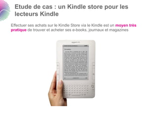 Etude de cas : un Kindle store pour les
  lecteurs Kindle
Effectuer ses achats sur le Kindle Store via le Kindle est un moyen très
pratique de trouver et acheter ses e-books, journaux et magazines
 