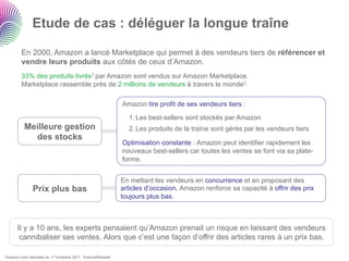 Etude de cas : déléguer la longue traîne

        En 2000, Amazon a lancé Marketplace qui permet à des vendeurs tiers de référencer et
        vendre leurs produits aux côtés de ceux d’Amazon.
        33% des produits livrés1 par Amazon sont vendus sur Amazon Marketplace.
        Marketplace rassemble près de 2 millions de vendeurs à travers le monde2.

                                                                   Amazon tire profit de ses vendeurs tiers :

                                                                     1. Les best-sellers sont stockés par Amazon
          Meilleure gestion                                          2. Les produits de la traîne sont gérés par les vendeurs tiers
            des stocks
                                                                   Optimisation constante : Amazon peut identifier rapidement les
                                                                   nouveaux best-sellers car toutes les ventes se font via sa plate-
                                                                   forme.


                                                                   En mettant les vendeurs en concurrence et en proposant des
                 Prix plus bas                                     articles d’occasion, Amazon renforce sa capacité à offrir des prix
                                                                   toujours plus bas.



      Il y a 10 ans, les experts pensaient qu’Amazon prenait un risque en laissant des vendeurs
       cannibaliser ses ventes. Alors que c’est une façon d’offrir des articles rares à un prix bas.

1 Amazon.com   résultats du 1er trimestre 2011 2InternetRetailer
 