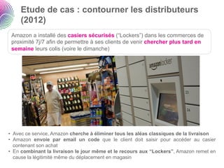 Etude de cas : contourner les distributeurs
     (2012)
 Amazon a installé des casiers sécurisés (“Lockers”) dans les commerces de
 proximité 7j/7 afin de permettre à ses clients de venir chercher plus tard en
 semaine leurs colis (voire le dimanche)




•  Avec ce service, Amazon cherche à éliminer tous les aléas classiques de la livraison
•  Amazon envoie par email un code que le client doit saisir pour accéder au casier
   contenant son achat
•  En combinant la livraison le jour même et le recours aux “Lockers”, Amazon remet en
   cause la légitimité même du déplacement en magasin
 
