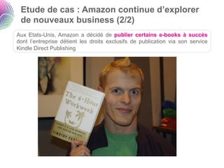 Etude de cas : Amazon continue d’explorer
 de nouveaux business (2/2)
Aux Etats-Unis, Amazon a décidé de publier certains e-books à succès
dont l’entreprise détient les droits exclusifs de publication via son service
Kindle Direct Publishing
 