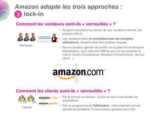 Amazon adopte les trois approches :
3 lock-in
Comment les vendeurs sont-ils « verrouillés » ?
                     •  Amazon considère les clients de ses vendeurs comme ses
                        propres clients.
                     •  Les vendeurs tiers ne possèdent pas les comptes
                        utilisateurs, rendant ainsi leur position risquée.
 Vendeurs
                     •  Plus le vendeur génère de profits via la plate-forme Amazon
                        Marketplace, plus il devient difficile pour lui de proposer le
                        même niveau d’expérience utilisateur (infrastructure, service
                        client…).




Comment les clients sont-ils « verrouillés » ?
                     •  Par le format numérique : le format des livres Kindle est
                        propriétaire.
                     •  Par un programme de fidélisation : l’abonnement annuel
   Clients
                        permet de bénéficier d’une livraison gratuite sous 48h.
 