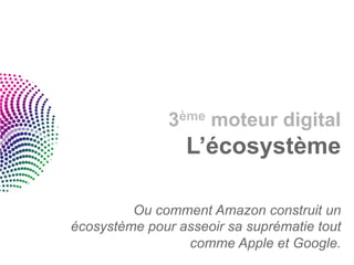 3ème moteur digital
                 L’écosystème

         Ou comment Amazon construit un
écosystème pour asseoir sa suprématie tout
                 comme Apple et Google.
 