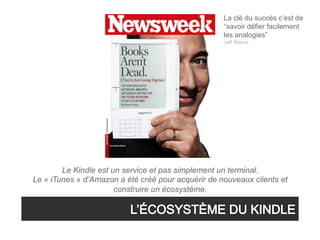 La clé du succès c’est de
                                                    “savoir défier facilement
                                                    les analogies”
                                                    Jeff Bezos




        Le Kindle est un service et pas simplement un terminal.
Le « iTunes » d’Amazon a été créé pour acquérir de nouveaux clients et
                       construire un écosystème.
 