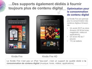 …Des supports également dédiés à fournir
 toujours plus de contenu digital Optimisation pour
                                                               la consommation
                                                               de contenu digital
                                                               Le Kindle Fire est optimisé
                                                               pour la consommation des
                                                               contenus digitaux Amazon
                                                               via :
                                                               •    Un accès Wi-Fi au store
                                                                    Amazon (22 M de livres,
                                                                    magazines, vidéos et
                                                                    applications)
                                                               •    Un écran HD de 7
                                                                    pouces
                                                               •    11h de batterie




    Kindle Fire                      Kindle Fire HD
Le Kindle Fire n’est pas un iPad “low-cost”, c’est un support de qualité dédié à la
consommation de contenu digital (musique, livres, vidéos, applications)
 