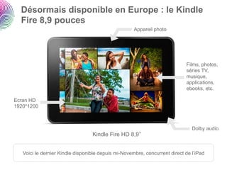Désormais disponible en Europe : le Kindle
  Fire 8,9 pouces
                                                     Appareil photo




                                                                            Films, photos,
                                                                            séries TV,
                                                                            musique,
                                                                            applications,
                                                                            ebooks, etc.

Ecran HD
1920*1200



                                                                               Dolby audio
                                  Kindle Fire HD 8,9’’


   Voici le dernier Kindle disponible depuis mi-Novembre, concurrent direct de l’iPad
 