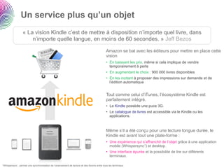 Un service plus qu’un objet
                   « La vision Kindle c’est de mettre à disposition n’importe quel livre, dans
                       n’importe quelle langue, en moins de 60 secondes. » Jeff Bezos

                                                                                              Amazon se bat avec les éditeurs pour mettre en place cette
                                                                                              vision
                                                                                              •  En baissant les prix, même si cela implique de vendre
                                                                                                 temporairement à perte
                                                                                              •  En augmentant le choix : 900 000 livres disponibles
                                                                                              •  En les incitant à proposer des impressions sur demande et de
                                                                                                 l’édition automatique


                                                                                              Tout comme celui d’iTunes, l’écosystème Kindle est
                                                                                              parfaitement intégré.
                                                                                              •  Le Kindle possède une puce 3G.
                                                                                              •  Le catalogue de livres est accessible via le Kindle ou les
                                                                                                 applications.


                                                                                              Même s’il a été conçu pour une lecture longue durée, le
                                                                                              Kindle est avant tout une plate-forme :
                                                                                              •  Une expérience qui s’affranchit de l’objet grâce à une application
                                                                                                 mobile (Whispersync1) et desktop.
                                                                                              •  Une interface épurée et la possibilité de lire sur différents
                                                                                                 terminaux.

1Whispersync   : permet une synchronisation de l’avancement de lecture et des favoris entre tous les terminaux.
 